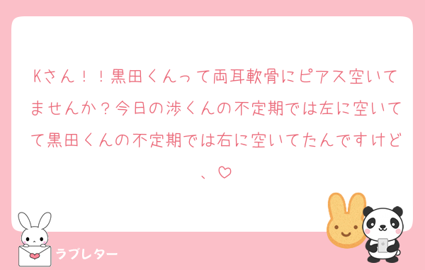 Kさん！！黒田くんって両耳軟骨にピアス空いてませんか？今日の渉くんの不定期では左に空いてて黒田くんの不定期では右に空いてたんですけど、