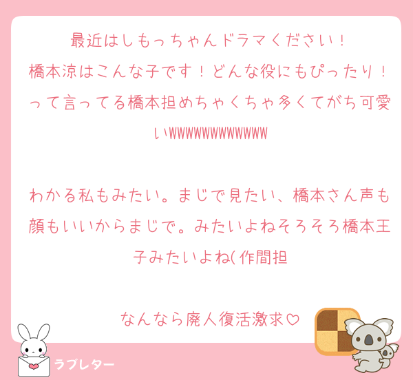 最近はしもっちゃんドラマください！
橋本涼はこんな子です！どんな役にもぴったり！って言ってる橋本担めちゃくちゃ多くてがち可愛いWWWWWWWWWWWW

わかる私もみたい。まじで見たい、橋本さん声も顔もいいからまじで。みたいよねそろそろ橋本王子みたいよね(作間担

なんなら廃人復活激求