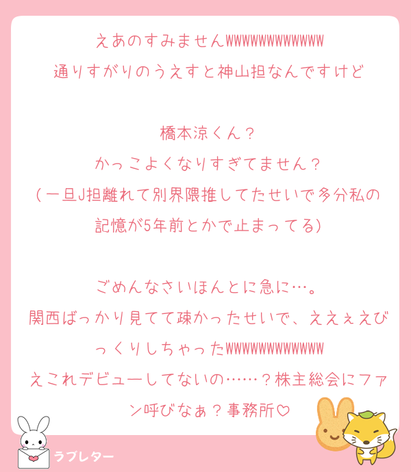 えあのすみませんWWWWWWWWWWWW
通りすがりのうえすと神山担なんですけど

橋本涼くん？
かっこよくなりすぎてません？
(一旦J担離れて別界隈推してたせいで多分私の記憶が5年前とかで止まってる)

ごめんなさいほんとに急に…。
関西ばっかり見てて疎かったせいで、ええぇえびっくりしちゃったWWWWWWWWWWWW
えこれデビューしてないの……？株主総会にファン呼びなぁ？事務所