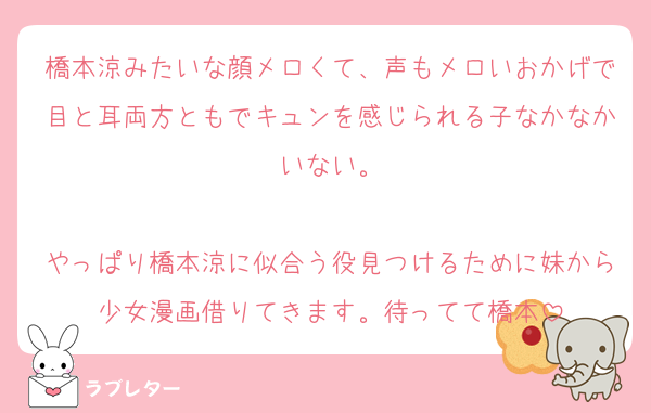 橋本涼みたいな顔メロくて、声もメロいおかげで目と耳両方ともでキュンを感じられる子なかなかいない。

やっぱり橋本涼に似合う役見つけるために妹から少女漫画借りてきます。待ってて橋本