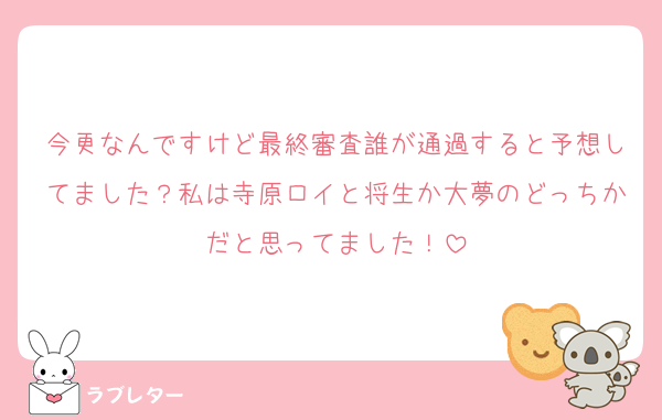 今更なんですけど最終審査誰が通過すると予想してました？私は寺原ロイと将生か大夢のどっちかだと思ってました！