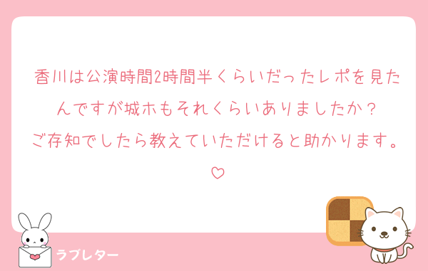 香川は公演時間2時間半くらいだったレポを見たんですが城ホもそれくらいありましたか？
ご存知でしたら教えていただけると助かります。