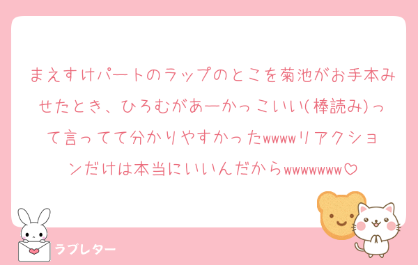 まえすけパートのラップのとこを菊池がお手本みせたとき、ひろむがあーかっこいい(棒読み)って言ってて分かりやすかったwwwwリアクションだけは本当にいいんだからwwwwwww