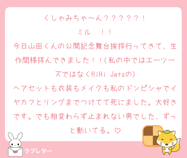 くしゃみちゃ～ん？？？？？！
ミル㌥！！
今日山田くんの公開記念舞台挨拶行ってきて、生作間様拝んできました！！(私の中ではエーツーズではなくHiHi Jetsの)
ヘアセットも衣装もメイクも私のドンピシャでイヤカフとリングまでつけてて死にました。大好きです。でも相変わらず止まれない男でした、ずっと動いてる。