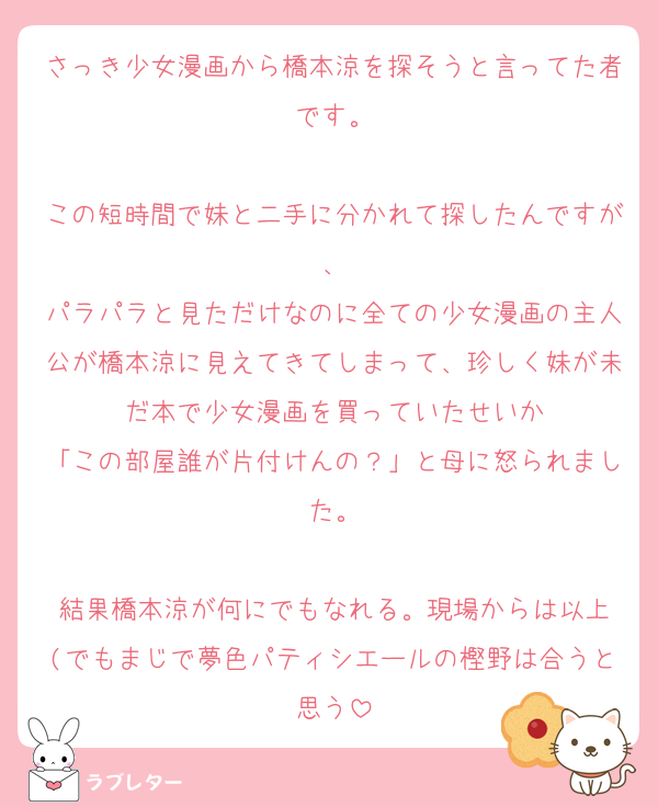 さっき少女漫画から橋本涼を探そうと言ってた者です。

この短時間で妹と二手に分かれて探したんですが、
パラパラと見ただけなのに全ての少女漫画の主人公が橋本涼に見えてきてしまって、珍しく妹が未だ本で少女漫画を買っていたせいか
「この部屋誰が片付けんの？」と母に怒られました。

結果橋本涼が何にでもなれる。現場からは以上
(でもまじで夢色パティシエールの樫野は合うと思う