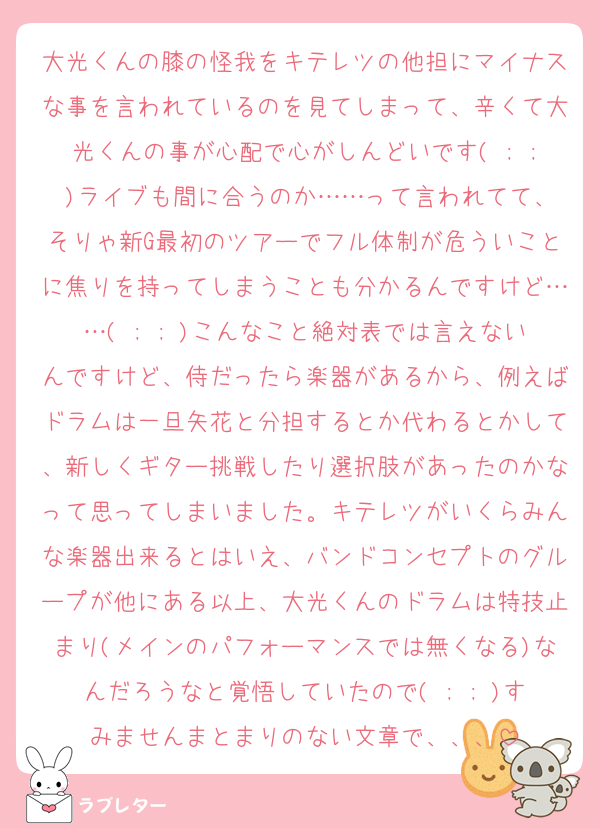 大光くんの膝の怪我をキテレツの他担にマイナスな事を言われているのを見てしまって、辛くて大光くんの事が心配で心がしんどいです( ; ; )ライブも間に合うのか……って言われてて、そりゃ新G最初のツアーでフル体制が危ういことに焦りを持ってしまうことも分かるんですけど……( ; ; )こんなこと絶対表では言えないんですけど、侍だったら楽器があるから、例えばドラムは一旦矢花と分担するとか代わるとかして、新しくギター挑戦したり選択肢があったのかなって思ってしまいました。キテレツがいくらみんな楽器出来るとはいえ、バンドコンセプトのグループが他にある以上、大光くんのドラムは特技止まり(メインのパフォーマンスでは無くなる)なんだろうなと覚悟していたので( ; ; )すみませんまとまりのない文章で、、、