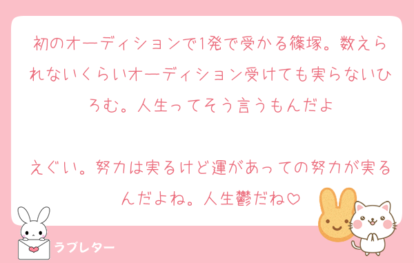 初のオーディションで1発で受かる篠塚。数えられないくらいオーディション受けても実らないひろむ。人生ってそう言うもんだよ

えぐい。努力は実るけど運があっての努力が実るんだよね。人生鬱だね