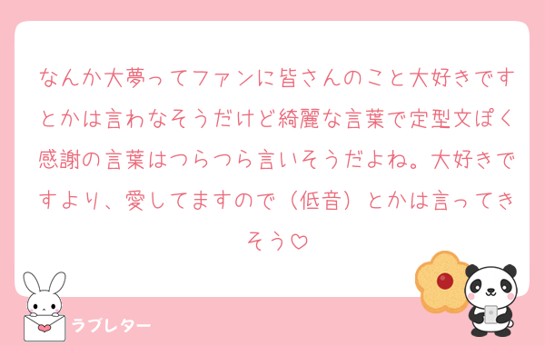なんか大夢ってファンに皆さんのこと大好きですとかは言わなそうだけど綺麗な言葉で定型文ぽく感謝の言葉はつらつら言いそうだよね。大好きですより、愛してますので（低音）とかは言ってきそう