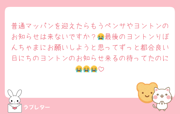 普通マッパンを迎えたらもうペンサやヨントンのお知らせは来ないですか？😭最後のヨントンりぼんちゃまにお願いしようと思ってずっと都合良い日にちのヨントンのお知らせ来るの待ってたのに😭😭😭