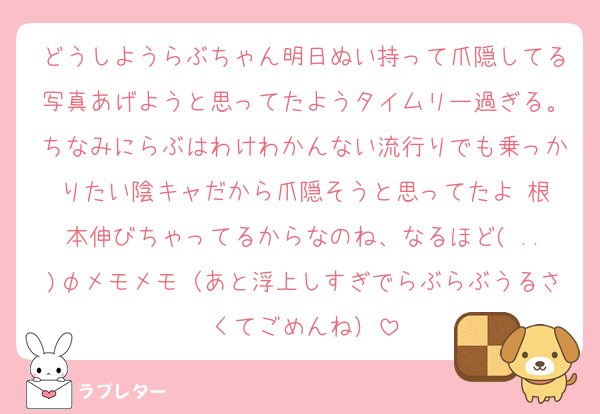 どうしようらぶちゃん明日ぬい持って爪隠してる写真あげようと思ってたようタイムリー過ぎる。ちなみにらぶはわけわかんない流行りでも乗っかりたい陰キャだから爪隠そうと思ってたよ‼️根本伸びちゃってるからなのね、なるほど( ..)φメモメモ（あと浮上しすぎでらぶらぶうるさくてごめんね）