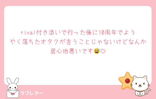 tival付き添いで行った後に10周年でようやく落ちたオタクが言うことじゃないけどなんか居心地悪いです😅