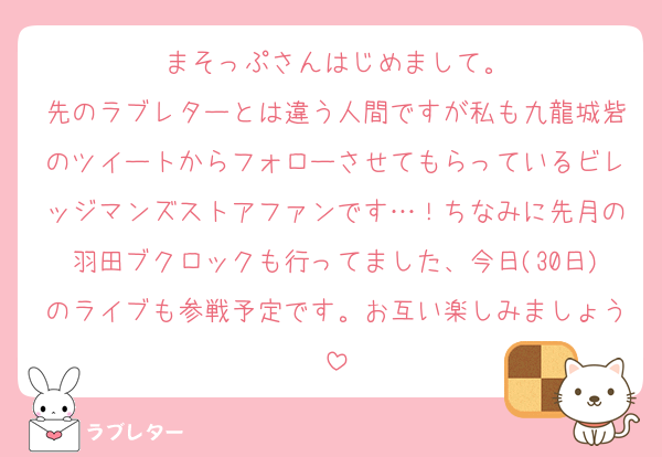 まそっぷさんはじめまして。
先のラブレターとは違う人間ですが私も九龍城砦のツイートからフォローさせてもらっているビレッジマンズストアファンです…！ちなみに先月の羽田ブクロックも行ってました、今日(30日)のライブも参戦予定です。お互い楽しみましょう