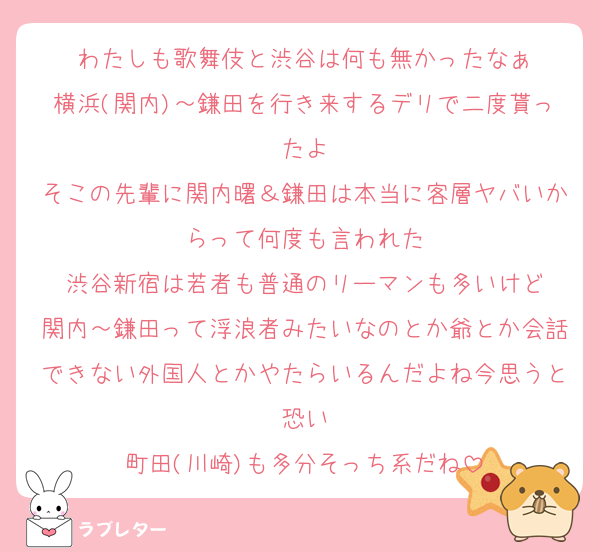 わたしも歌舞伎と渋谷は何も無かったなぁ
横浜(関内)～鎌田を行き来するデリで二度貰ったよ
そこの先輩に関内曙＆鎌田は本当に客層ヤバいからって何度も言われた
渋谷新宿は若者も普通のリーマンも多いけど
関内～鎌田って浮浪者みたいなのとか爺とか会話できない外国人とかやたらいるんだよね今思うと恐い
町田(川崎)も多分そっち系だね