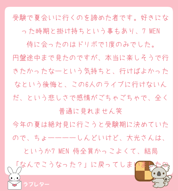 受験で夏会いに行くのを諦めた者です。好きになった時期と掛け持ちという事もあり、7 MEN 侍に会ったのはドリボで1度のみでした。
円盤途中まで見たのですが、本当に楽しそうで行きたかったなーという気持ちと、行けばよかったなという後悔と、この6人のライブに行けないんだ、という悲しさで感情がごちゃごちゃで、全く普通に見れません笑
今年の夏は絶対見に行こうと受験期に決めていたので、ちょーーーーしんどいけど、大光さんは、というか7 MEN 侍全員かっこよくて、結局「なんでこうなった？」に戻ってしまいました