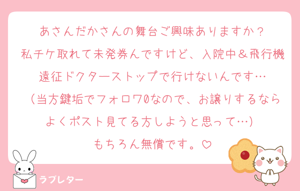 あさんだかさんの舞台ご興味ありますか？
私チケ取れて未発券んですけど、入院中＆飛行機遠征ドクターストップで行けないんです…
（当方鍵垢でフォロワ0なので、お譲りするならよくポスト見てる方しようと思って…）
もちろん無償です。