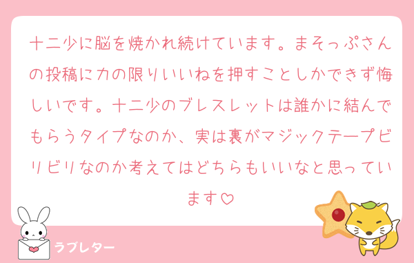 十二少に脳を焼かれ続けています。まそっぷさんの投稿に力の限りいいねを押すことしかできず悔しいです。十二少のブレスレットは誰かに結んでもらうタイプなのか、実は裏がマジックテープビリビリなのか考えてはどちらもいいなと思っています