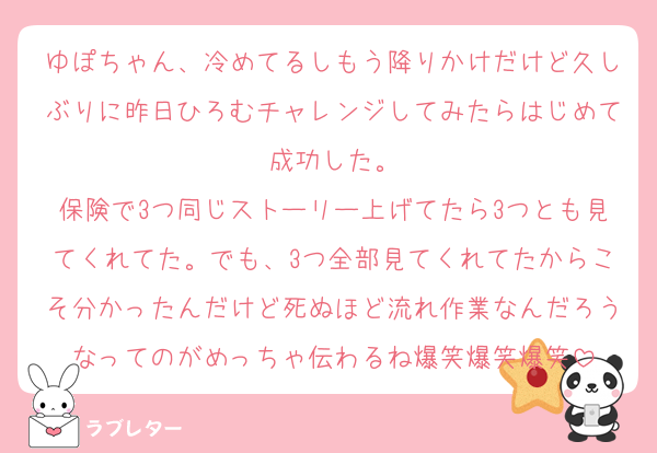 ゆぽちゃん、冷めてるしもう降りかけだけど久しぶりに昨日ひろむチャレンジしてみたらはじめて成功した。
保険で3つ同じストーリー上げてたら3つとも見てくれてた。でも、3つ全部見てくれてたからこそ分かったんだけど死ぬほど流れ作業なんだろうなってのがめっちゃ伝わるね爆笑爆笑爆笑