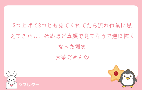 3つ上げて3つとも見てくれてたら流れ作業に思えてきたし、死ぬほど真顔で見てそうで逆に怖くなった爆笑
大夢ごめん