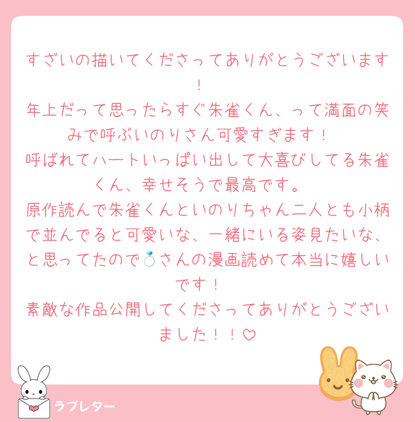 すざいの描いてくださってありがとうございます！
年上だって思ったらすぐ朱雀くん、って満面の笑みで呼ぶいのりさん可愛すぎます！
呼ばれてハートいっぱい出して大喜びしてる朱雀くん、幸せそうで最高です。
原作読んで朱雀くんといのりちゃん二人とも小柄で並んでると可愛いな、一緒にいる姿見たいな、と思ってたので💍さんの漫画読めて本当に嬉しいです！
素敵な作品公開してくださってありがとうございました！！