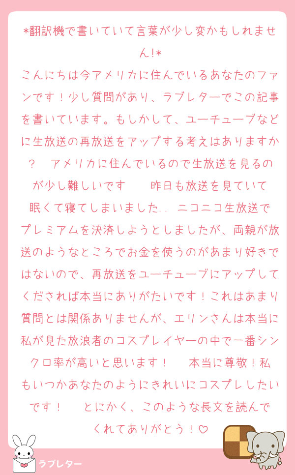 *翻訳機で書いていて言葉が少し変かもしれません!*
こんにちは今アメリカに住んでいるあなたのファンです！少し質問があり、ラブレターでこの記事を書いています。もしかして、ユーチューブなどに生放送の再放送をアップする考えはありますか？  アメリカに住んでいるので生放送を見るのが少し難しいです··· 昨日も放送を見ていて眠くて寝てしまいました.. ニコニコ生放送でプレミアムを決済しようとしましたが、両親が放送のようなところでお金を使うのがあまり好きではないので、再放送をユーチューブにアップしてくだされば本当にありがたいです！これはあまり質問とは関係ありませんが、エリンさんは本当に私が見た放浪者のコスプレイヤーの中で一番シンクロ率が高いと思います！   本当に尊敬！私もいつかあなたのようにきれいにコスプレしたいです！   とにかく、このような長文を読んでくれてありがとう！