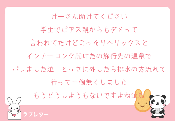 けーさん助けてください
学生でピアス親からもダメって
言われてたけどこっそりヘリックスと
インナーコンク開けたの旅行先の温泉で
バレました泣　とっさに外したら排水の方流れて行って一個無くしました
もうどうしようもないですよね泣
