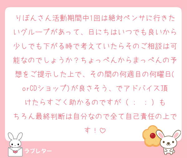 りぼんさん活動期間中1回は絶対ペンサに行きたいグループがあって、日にちはいつでも良いから少しでも下がる時で考えていたらそのご相談は可能なのでしょうか？ちょっぺんからまっぺんの予想をご提示した上で、その間の何週目の何曜日(orCDショップ)が良さそう、でアドバイス頂けたらすごく助かるのですが（ ;  ; ）もちろん最終判断は自分なので全て自己責任の上です！
