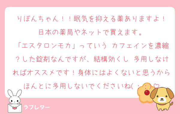 りぼんちゃん！！眠気を抑える薬ありますよ！
日本の薬局やネットで買えます。
「エスタロンモカ」っていう カフェインを濃縮？した錠剤なんですが、結構効くし 多用しなければオススメです！身体にはよくないと思うからほんとに多用しないでくださいね(；；)