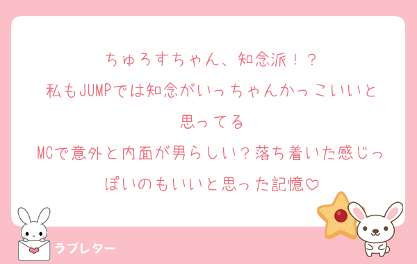 ちゅろすちゃん、知念派！？
私もJUMPでは知念がいっちゃんかっこいいと思ってる
MCで意外と内面が男らしい？落ち着いた感じっぽいのもいいと思った記憶
