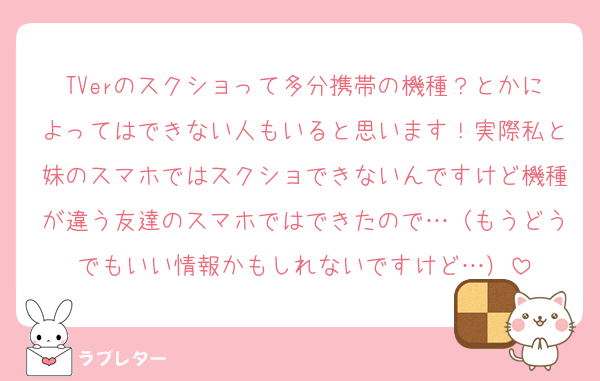 TVerのスクショって多分携帯の機種？とかによってはできない人もいると思います！実際私と妹のスマホではスクショできないんですけど機種が違う友達のスマホではできたので…（もうどうでもいい情報かもしれないですけど…）