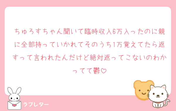 ちゅろすちゃん聞いて臨時収入6万入ったのに親に全部持っていかれてそのうち1万覚えてたら返すって言われたんだけど絶対返ってこないのわかってて鬱