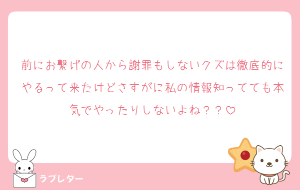 前にお繋げの人から謝罪もしないクズは徹底的にやるって来たけどさすがに私の情報知ってても本気でやったりしないよね？？