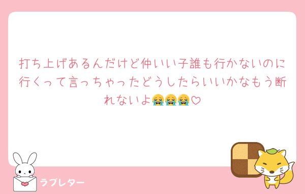 打ち上げあるんだけど仲いい子誰も行かないのに行くって言っちゃったどうしたらいいかなもう断れないよ😭😭😭