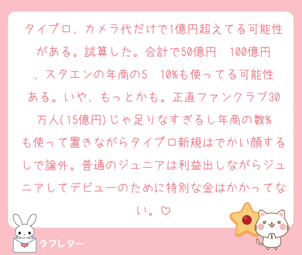 タイプロ、カメラ代だけで1億円超えてる可能性がある。試算した。合計で50億円〜100億円、スタエンの年商の5〜10%も使ってる可能性ある。いや、もっとかも。正直ファンクラブ30万人(15億円)じゃ足りなすぎるし年商の数%も使って置きながらタイプロ新規はでかい顔するしで論外。普通のジュニアは利益出しながらジュニアしてデビューのために特別な金はかかってない。