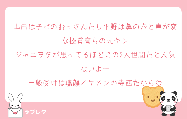 山田はチビのおっさんだし平野は鼻の穴と声が変な極貧育ちの元ヤン
ジャニヲタが思ってるほどこの2人世間だと人気ないよー
一般受けは塩顔イケメンの寺西だから