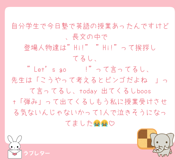 自分学生で今日塾で英語の授業あったんですけど、長文の中で
登場人物達は”Hi!” ”Hi!”って挨拶してるし、
”Let’s go 𓏸𓏸!”って言ってるし、先生は「こうやって考えるとビンゴだよね〜」って言ってるし、today 出てくるしboost「弾み」って出てくるしもう私に授業受けさせる気ないんじゃないかって1人で泣きそうになってました😭😭