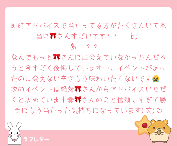 即時アドバイスで当たってる方がたくさんいて本当に🎀さんすごいです૮꒰ 𓂂o̴̶̷᷄ ·̭ o̴̶̷̥᷅𓂂 ꒱ა
なんでもっと🎀さんに出会えていなかったんだろうと今すごく後悔しています…。イベントがあったのに会えない辛さもう味わいたくないです😭
次のイベントは絶対🎀さんからアドバイスいただくと決めています🌸🎀さんのこと信頼しすぎて勝手にもう当たった気持ちになっています(笑)