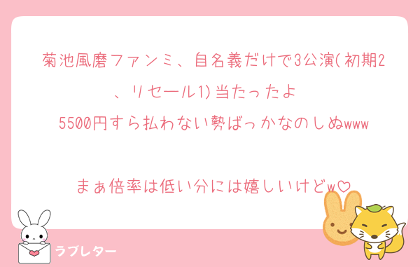 菊池風磨ファンミ、自名義だけで3公演(初期2、リセール1)当たったよ✌️
5500円すら払わない勢ばっかなのしぬwww
まぁ倍率は低い分には嬉しいけどw