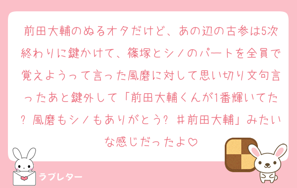 前田大輔のぬるオタだけど、あの辺の古参は5次終わりに鍵かけて、篠塚とシノのパートを全員で覚えようって言った風磨に対して思い切り文句言ったあと鍵外して「前田大輔くんが1番輝いてた✨風磨もシノもありがとう✨♯前田大輔」みたいな感じだったよ