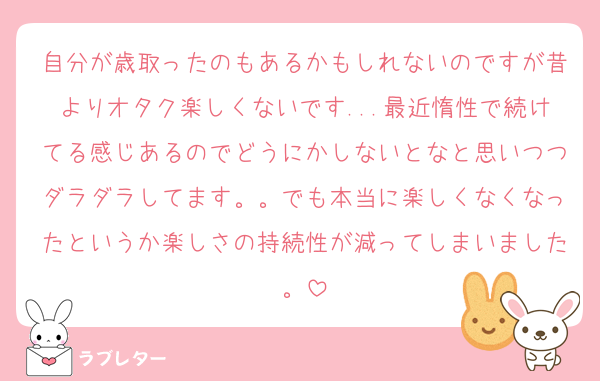 自分が歳取ったのもあるかもしれないのですが昔よりオタク楽しくないです...最近惰性で続けてる感じあるのでどうにかしないとなと思いつつダラダラしてます。。でも本当に楽しくなくなったというか楽しさの持続性が減ってしまいました。