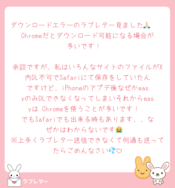 ダウンロードエラーのラブレター見ました🙏🏻
Chromeだとダウンロード可能になる場合が多いです！

余談ですが、私はいろんなサイトのファイルがX内DL不可でSafariにて保存をしていたんですけど、iPhoneのアプデ後なぜかeasyのみDLできなくなってしまいそれからeasyは Chromeを使うことが多いです！
でもSafariでも出来る時もあります、、なぜかはわからないです😭
※上手くラブレター送信できなくて何通も送ってたらごめんなさい💦