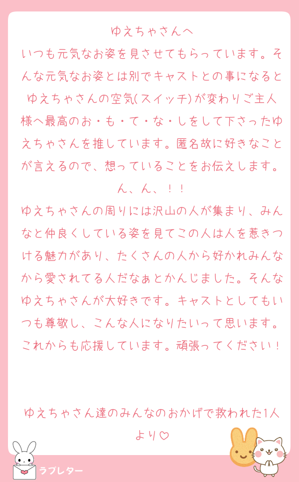 ゆえちゃさんへ
いつも元気なお姿を見させてもらっています。そんな元気なお姿とは別でキャストとの事になるとゆえちゃさんの空気(スイッチ)が変わりご主人様へ最高のお・も・て・な・しをして下さったゆえちゃさんを推しています。匿名故に好きなことが言えるので、想っていることをお伝えします。ん、ん、！！
ゆえちゃさんの周りには沢山の人が集まり、みんなと仲良くしている姿を見てこの人は人を惹きつける魅力があり、たくさんの人から好かれみんなから愛されてる人だなぁとかんじました。そんなゆえちゃさんが大好きです。キャストとしてもいつも尊敬し、こんな人になりたいって思います。これからも応援しています。頑張ってください！

ゆえちゃさん達のみんなのおかげで救われた1人より