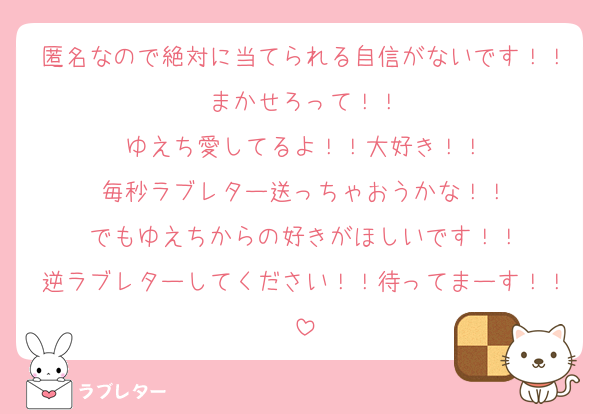 匿名なので絶対に当てられる自信がないです！！まかせろって！！
ゆえち愛してるよ！！大好き！！
毎秒ラブレター送っちゃおうかな！！
でもゆえちからの好きがほしいです！！
逆ラブレターしてください！！待ってまーす！！