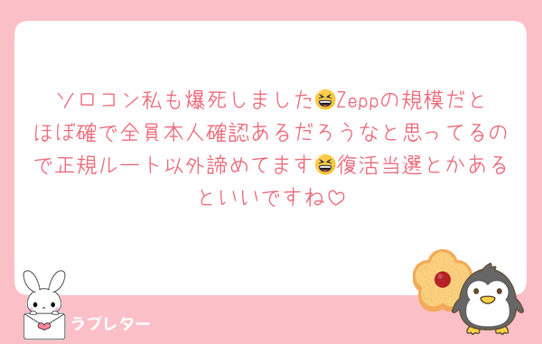 ソロコン私も爆死しました😆Zeppの規模だとほぼ確で全員本人確認あるだろうなと思ってるので正規ルート以外諦めてます😆復活当選とかあるといいですね