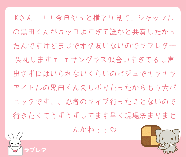 Kさん！！！今日やっと横アリ見て、シャッフルの黒田くんがカッコよすぎて誰かと共有したかったんですけどまじでオタ友いないのでラブレター失礼しますт тサングラス似合いすぎてるし声出さずにはいられないくらいのビジュでキラキラアイドルの黒田くん久しぶりだったからもう大パニックです、、忍者のライブ行ったことないので行きたくてうずうずしてます早く現場決まりませんかね；；