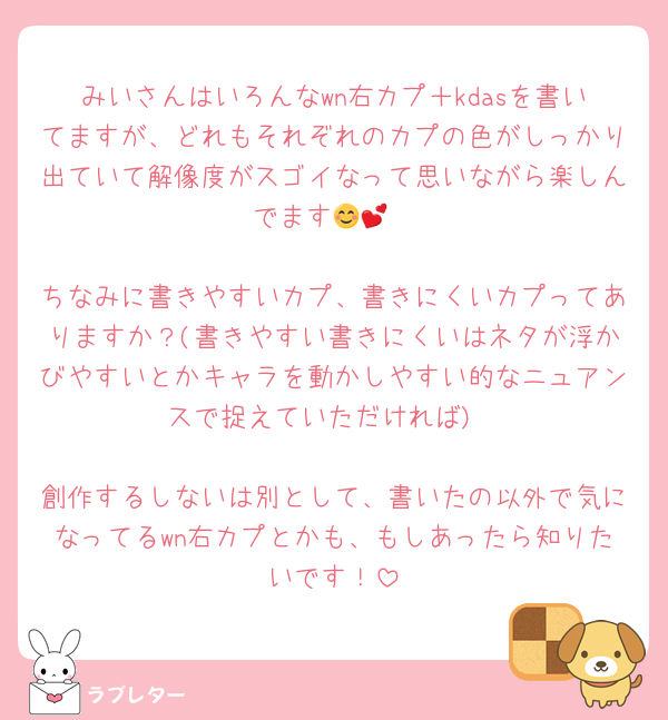 みいさんはいろんなwn右カプ＋kdasを書いてますが、どれもそれぞれのカプの色がしっかり出ていて解像度がスゴイなって思いながら楽しんでます😊💕

ちなみに書きやすいカプ、書きにくいカプってありますか？(書きやすい書きにくいはネタが浮かびやすいとかキャラを動かしやすい的なニュアンスで捉えていただければ)

創作するしないは別として、書いたの以外で気になってるwn右カプとかも、もしあったら知りたいです！