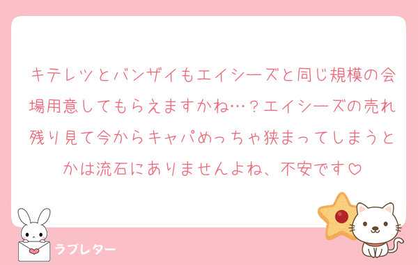 キテレツとバンザイもエイシーズと同じ規模の会場用意してもらえますかね…？エイシーズの売れ残り見て今からキャパめっちゃ狭まってしまうとかは流石にありませんよね、不安です