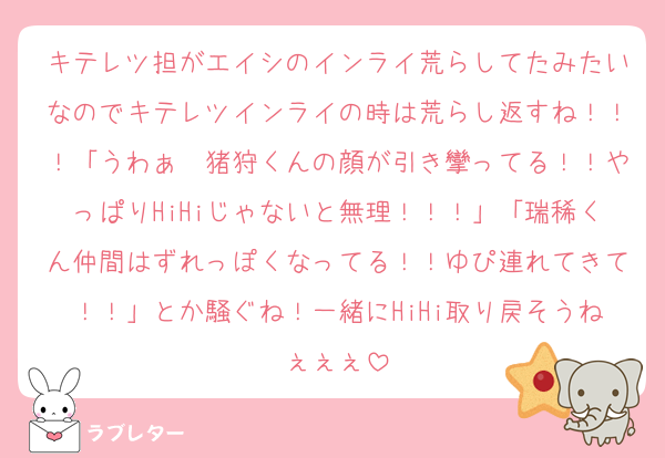 キテレツ担がエイシのインライ荒らしてたみたいなのでキテレツインライの時は荒らし返すね！！！「うわぁ〜猪狩くんの顔が引き攣ってる！！やっぱりHiHiじゃないと無理！！！」「瑞稀くん仲間はずれっぽくなってる！！ゆぴ連れてきて！！」とか騒ぐね！一緒にHiHi取り戻そうねぇぇぇ