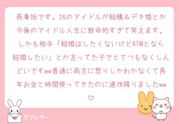 長妻担です。26のアイドルが結構＆デキ婚とか今後のアイドル人生に致命的すぎて笑えます。
しかも相手「結婚はしたくないけどATMとなら結婚したい」とか言ってた子でとてつもなくしんどいですww普通に両方に怒りしかわかなくて長年お金と時間使ってきたのに速攻降りましたww