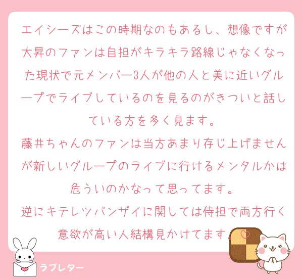 エイシーズはこの時期なのもあるし、想像ですが大昇のファンは自担がキラキラ路線じゃなくなった現状で元メンバー3人が他の人と美に近いグループでライブしているのを見るのがきついと話している方を多く見ます。
藤井ちゃんのファンは当方あまり存じ上げませんが新しいグループのライブに行けるメンタルかは危ういのかなって思ってます。
逆にキテレツバンザイに関しては侍担で両方行く意欲が高い人結構見かけてます。