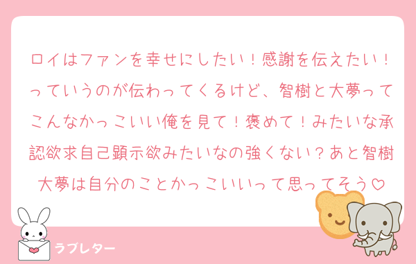 ロイはファンを幸せにしたい！感謝を伝えたい！っていうのが伝わってくるけど、智樹と大夢ってこんなかっこいい俺を見て！褒めて！みたいな承認欲求自己顕示欲みたいなの強くない？あと智樹大夢は自分のことかっこいいって思ってそう